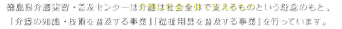 徳島県介護実習・普及センターは介護は社会全体で支えるものという理念のもと、「介護の知識・技術を普及する事業」「福祉用具を普及する事業」を行っています。